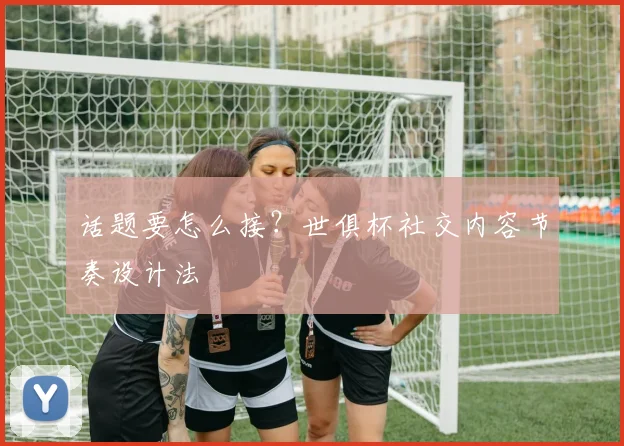 话题要怎么接?世俱杯社交内容节奏设计法