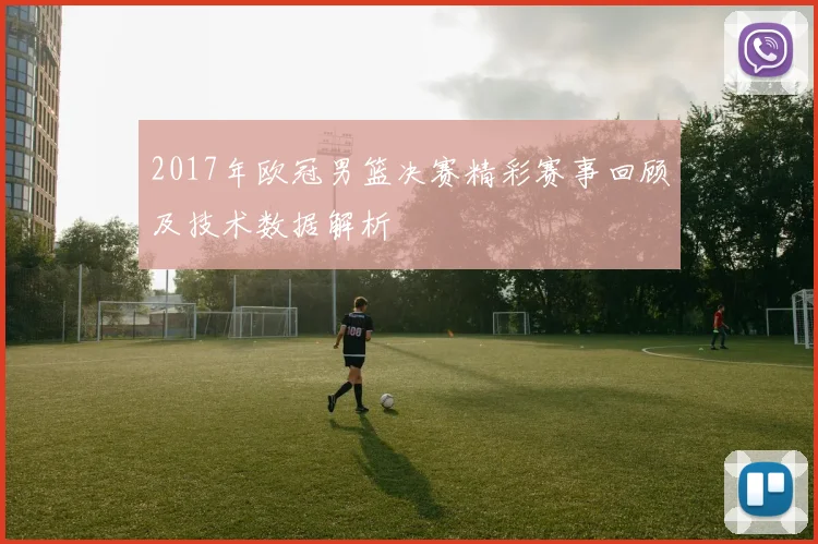 2017年欧冠男篮决赛精彩赛事回顾及技术数据解析