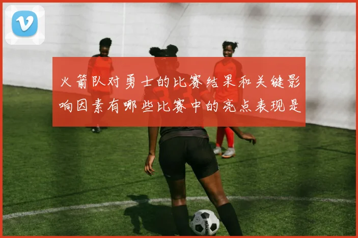 火箭队对勇士的比赛结果和关键影响因素有哪些比赛中的亮点表现是什么