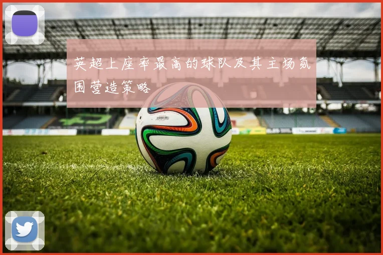 英超上座率最高的球队及其主场氛围营造策略